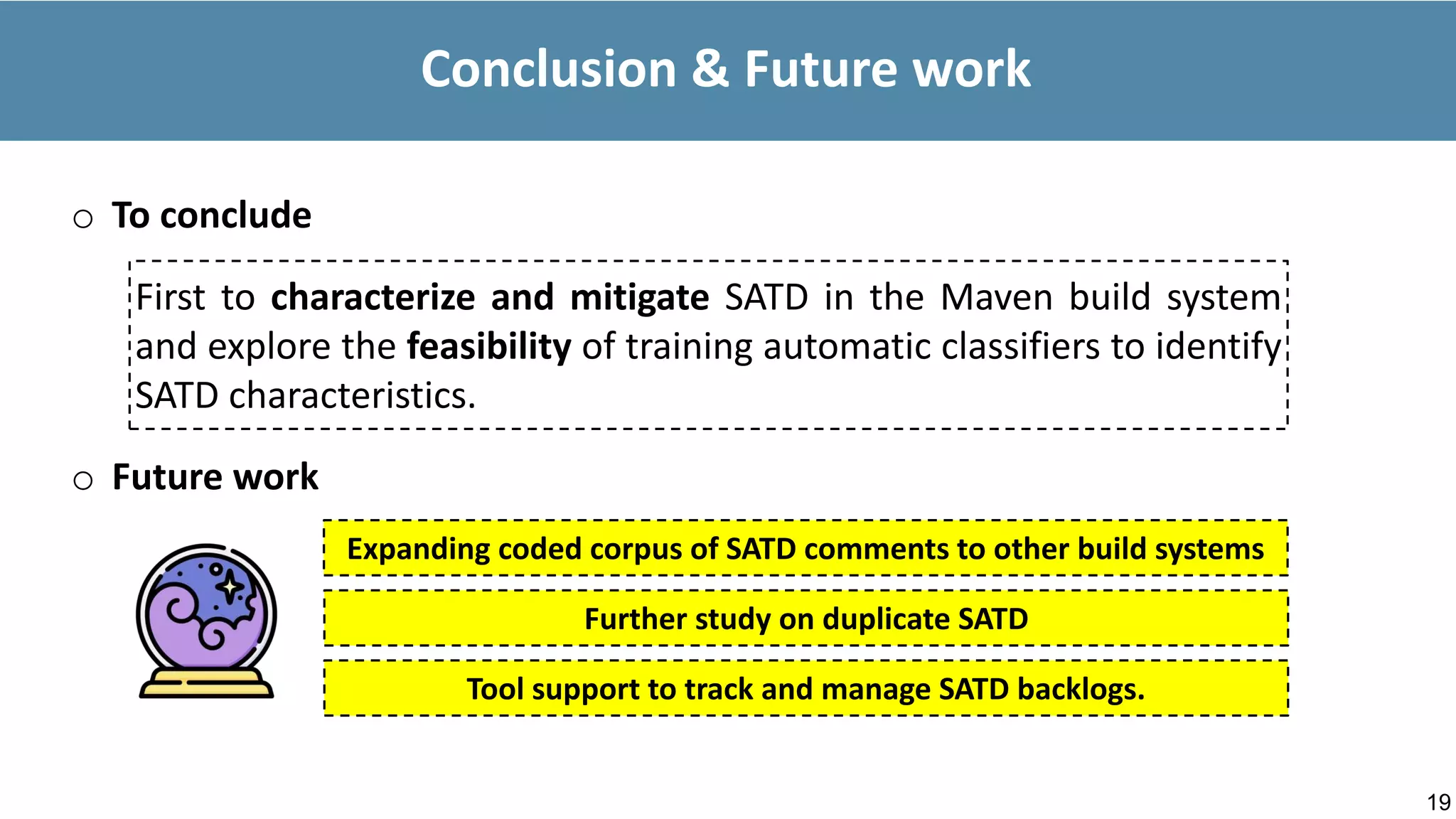 19
Conclusion & Future work
o To conclude
First to characterize and mitigate SATD in the Maven build system
and explore the feasibility of training automatic classifiers to identify
SATD characteristics.
Tool support to track and manage SATD backlogs.
o Future work
Expanding coded corpus of SATD comments to other build systems
Further study on duplicate SATD
 