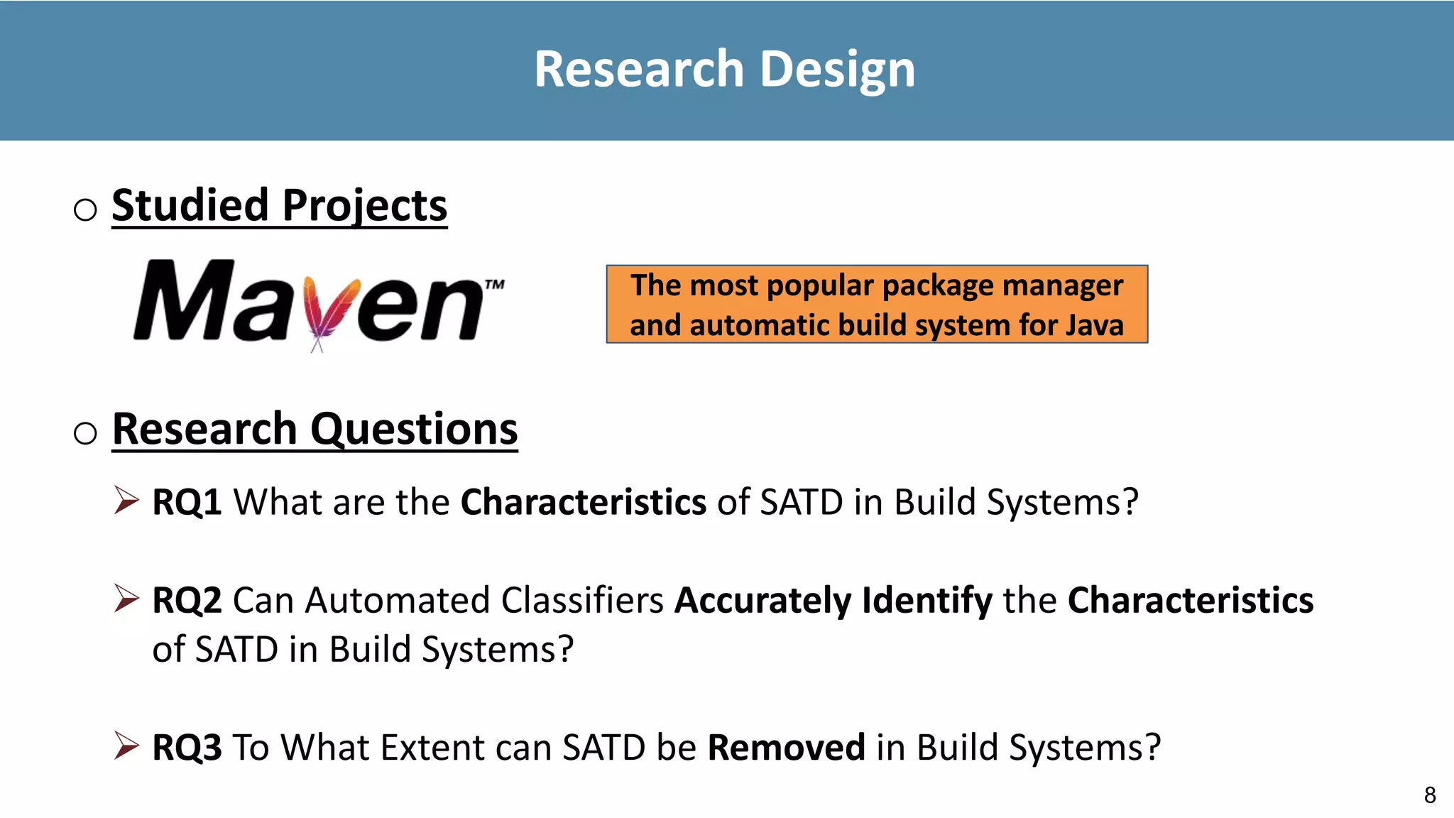 8
Research Design
o Studied Projects
The most popular package manager
and automatic build system for Java
o Research Questions
 RQ1 What are the Characteristics of SATD in Build Systems?
 RQ2 Can Automated Classifiers Accurately Identify the Characteristics
of SATD in Build Systems?
 RQ3 To What Extent can SATD be Removed in Build Systems?
 
