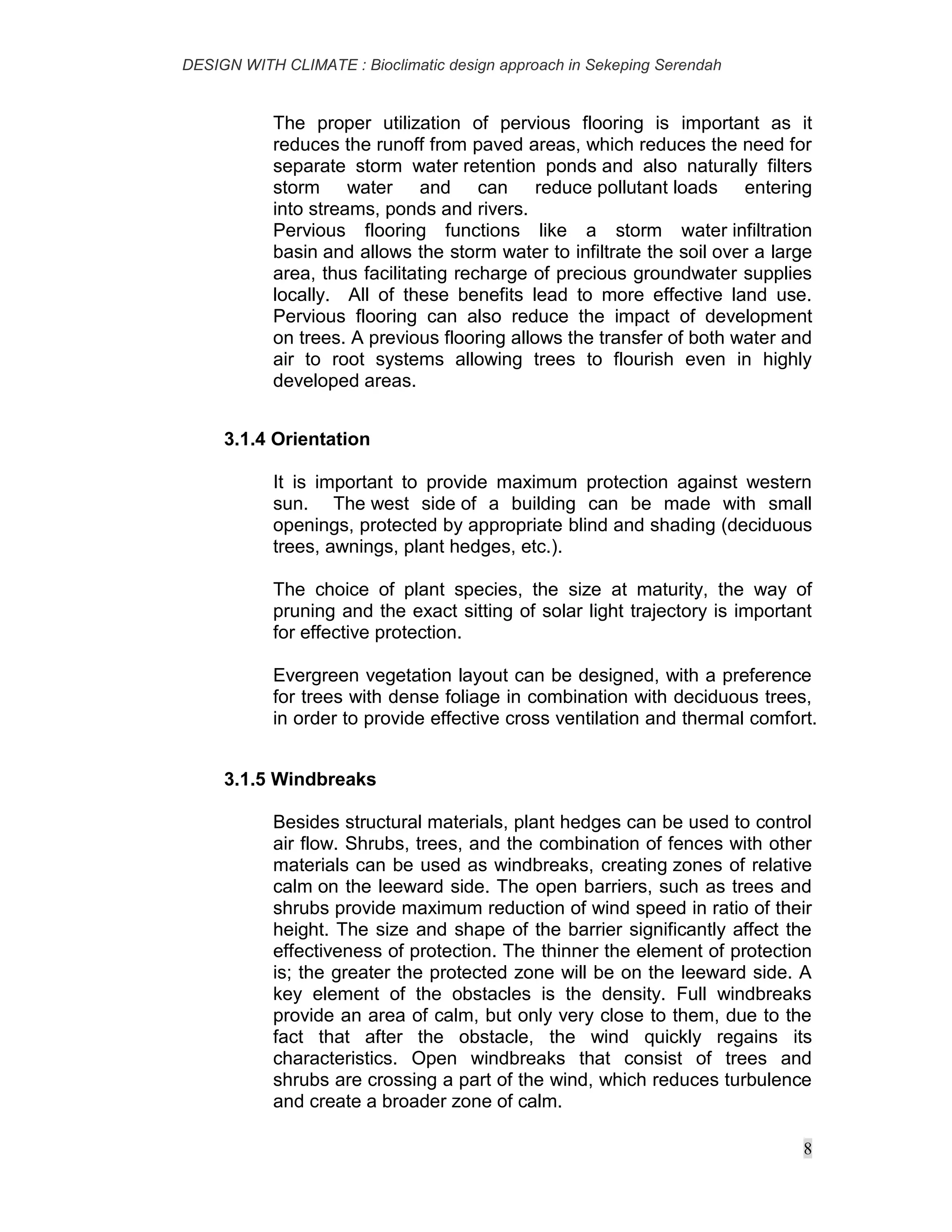 DESIGN WITH CLIMATE : Bioclimatic design approach in Sekeping Serendah
8
The proper utilization of pervious flooring is important as it
reduces the runoff from paved areas, which reduces the need for
separate storm water retention ponds and also naturally filters
storm water and can reduce pollutant loads entering
into streams, ponds and rivers.
Pervious flooring functions like a storm water infiltration
basin and allows the storm water to infiltrate the soil over a large
area, thus facilitating recharge of precious groundwater supplies
locally. All of these benefits lead to more effective land use.
Pervious flooring can also reduce the impact of development
on trees. A previous flooring allows the transfer of both water and
air to root systems allowing trees to flourish even in highly
developed areas.
3.1.4 Orientation
It is important to provide maximum protection against western
sun. The west side of a building can be made with small
openings, protected by appropriate blind and shading (deciduous
trees, awnings, plant hedges, etc.).
The choice of plant species, the size at maturity, the way of
pruning and the exact sitting of solar light trajectory is important
for effective protection.
Evergreen vegetation layout can be designed, with a preference
for trees with dense foliage in combination with deciduous trees,
in order to provide effective cross ventilation and thermal comfort.
3.1.5 Windbreaks
Besides structural materials, plant hedges can be used to control
air flow. Shrubs, trees, and the combination of fences with other
materials can be used as windbreaks, creating zones of relative
calm on the leeward side. The open barriers, such as trees and
shrubs provide maximum reduction of wind speed in ratio of their
height. The size and shape of the barrier significantly affect the
effectiveness of protection. The thinner the element of protection
is; the greater the protected zone will be on the leeward side. A
key element of the obstacles is the density. Full windbreaks
provide an area of calm, but only very close to them, due to the
fact that after the obstacle, the wind quickly regains its
characteristics. Open windbreaks that consist of trees and
shrubs are crossing a part of the wind, which reduces turbulence
and create a broader zone of calm.
 