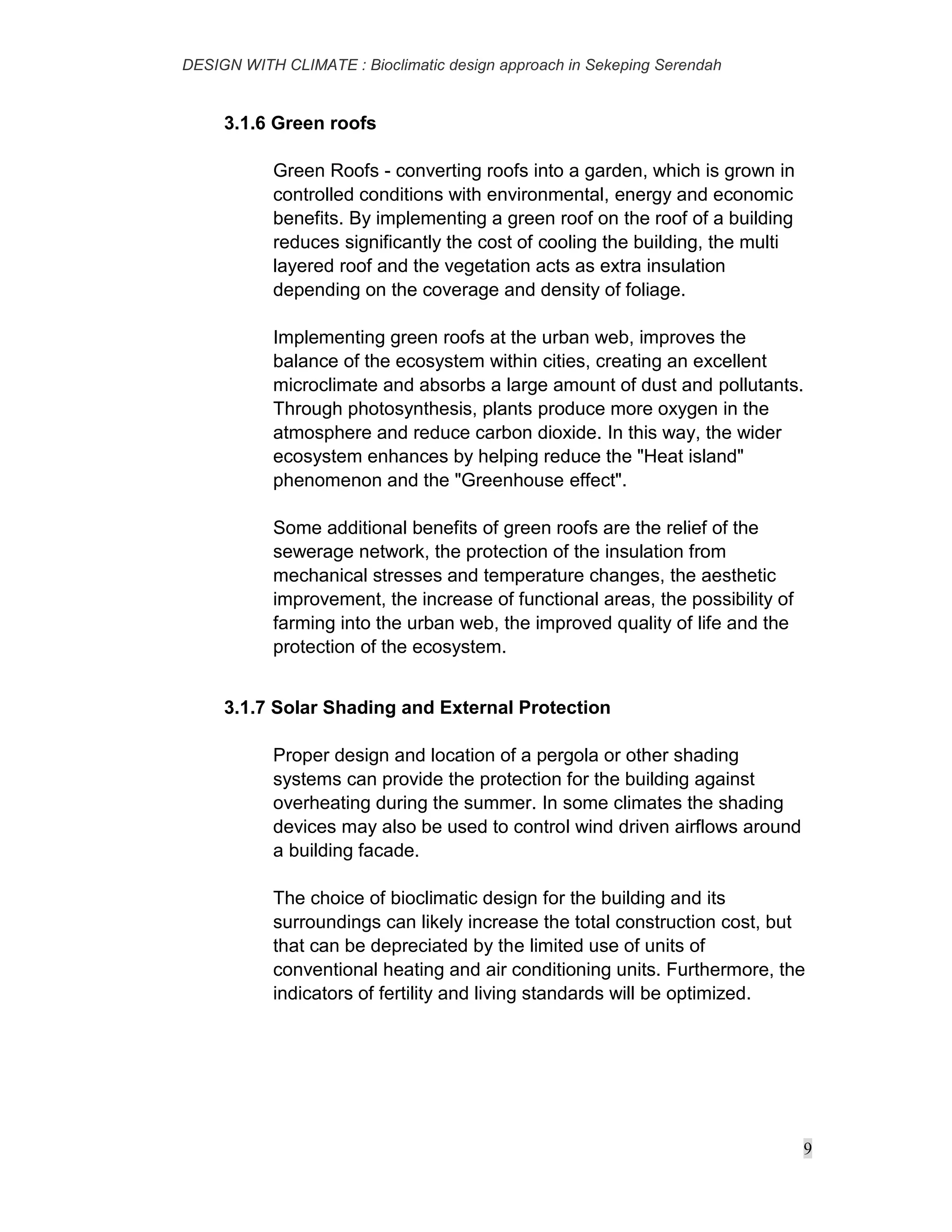 DESIGN WITH CLIMATE : Bioclimatic design approach in Sekeping Serendah
9
3.1.6 Green roofs
Green Roofs - converting roofs into a garden, which is grown in
controlled conditions with environmental, energy and economic
benefits. By implementing a green roof on the roof of a building
reduces significantly the cost of cooling the building, the multi
layered roof and the vegetation acts as extra insulation
depending on the coverage and density of foliage.
Implementing green roofs at the urban web, improves the
balance of the ecosystem within cities, creating an excellent
microclimate and absorbs a large amount of dust and pollutants.
Through photosynthesis, plants produce more oxygen in the
atmosphere and reduce carbon dioxide. In this way, the wider
ecosystem enhances by helping reduce the "Heat island"
phenomenon and the "Greenhouse effect".
Some additional benefits of green roofs are the relief of the
sewerage network, the protection of the insulation from
mechanical stresses and temperature changes, the aesthetic
improvement, the increase of functional areas, the possibility of
farming into the urban web, the improved quality of life and the
protection of the ecosystem.
3.1.7 Solar Shading and External Protection
Proper design and location of a pergola or other shading
systems can provide the protection for the building against
overheating during the summer. In some climates the shading
devices may also be used to control wind driven airflows around
a building facade.
The choice of bioclimatic design for the building and its
surroundings can likely increase the total construction cost, but
that can be depreciated by the limited use of units of
conventional heating and air conditioning units. Furthermore, the
indicators of fertility and living standards will be optimized.
 