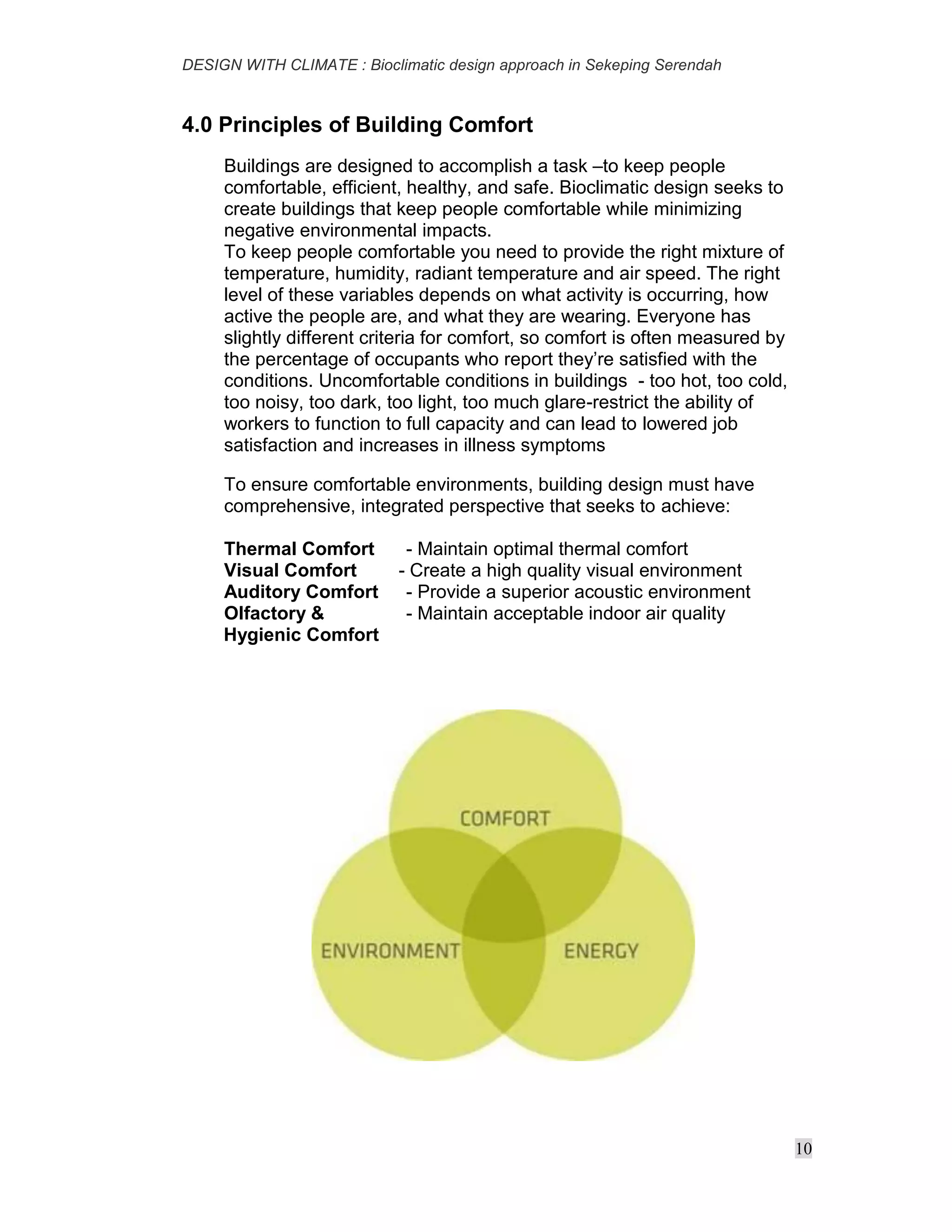 DESIGN WITH CLIMATE : Bioclimatic design approach in Sekeping Serendah
10
4.0 Principles of Building Comfort
Buildings are designed to accomplish a task –to keep people
comfortable, efficient, healthy, and safe. Bioclimatic design seeks to
create buildings that keep people comfortable while minimizing
negative environmental impacts.
To keep people comfortable you need to provide the right mixture of
temperature, humidity, radiant temperature and air speed. The right
level of these variables depends on what activity is occurring, how
active the people are, and what they are wearing. Everyone has
slightly different criteria for comfort, so comfort is often measured by
the percentage of occupants who report they’re satisfied with the
conditions. Uncomfortable conditions in buildings - too hot, too cold,
too noisy, too dark, too light, too much glare-restrict the ability of
workers to function to full capacity and can lead to lowered job
satisfaction and increases in illness symptoms
To ensure comfortable environments, building design must have
comprehensive, integrated perspective that seeks to achieve:
Thermal Comfort - Maintain optimal thermal comfort
Visual Comfort - Create a high quality visual environment
Auditory Comfort - Provide a superior acoustic environment
Olfactory & - Maintain acceptable indoor air quality
Hygienic Comfort
 