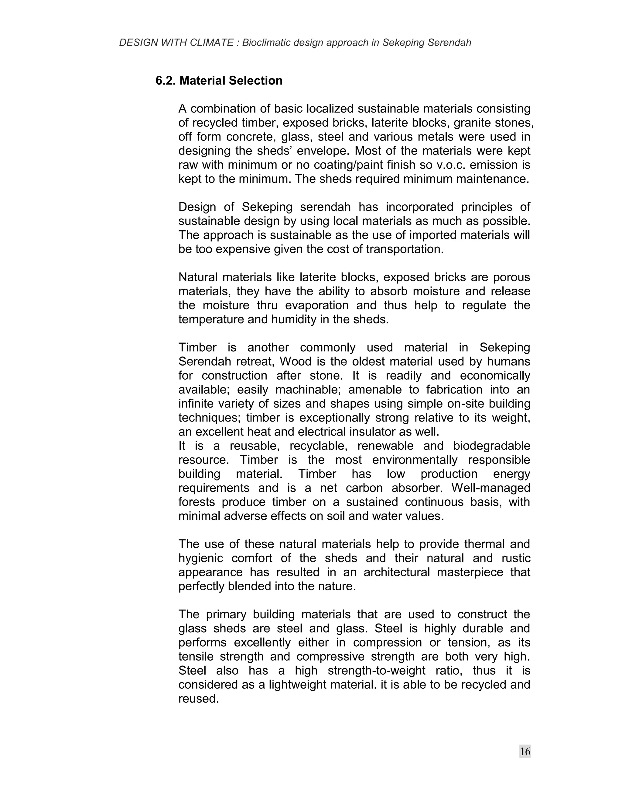 DESIGN WITH CLIMATE : Bioclimatic design approach in Sekeping Serendah
16
6.2. Material Selection
A combination of basic localized sustainable materials consisting
of recycled timber, exposed bricks, laterite blocks, granite stones,
off form concrete, glass, steel and various metals were used in
designing the sheds’ envelope. Most of the materials were kept
raw with minimum or no coating/paint finish so v.o.c. emission is
kept to the minimum. The sheds required minimum maintenance.
Design of Sekeping serendah has incorporated principles of
sustainable design by using local materials as much as possible.
The approach is sustainable as the use of imported materials will
be too expensive given the cost of transportation.
Natural materials like laterite blocks, exposed bricks are porous
materials, they have the ability to absorb moisture and release
the moisture thru evaporation and thus help to regulate the
temperature and humidity in the sheds.
Timber is another commonly used material in Sekeping
Serendah retreat, Wood is the oldest material used by humans
for construction after stone. It is readily and economically
available; easily machinable; amenable to fabrication into an
infinite variety of sizes and shapes using simple on-site building
techniques; timber is exceptionally strong relative to its weight,
an excellent heat and electrical insulator as well.
It is a reusable, recyclable, renewable and biodegradable
resource. Timber is the most environmentally responsible
building material. Timber has low production energy
requirements and is a net carbon absorber. Well-managed
forests produce timber on a sustained continuous basis, with
minimal adverse effects on soil and water values.
The use of these natural materials help to provide thermal and
hygienic comfort of the sheds and their natural and rustic
appearance has resulted in an architectural masterpiece that
perfectly blended into the nature.
The primary building materials that are used to construct the
glass sheds are steel and glass. Steel is highly durable and
performs excellently either in compression or tension, as its
tensile strength and compressive strength are both very high.
Steel also has a high strength-to-weight ratio, thus it is
considered as a lightweight material. it is able to be recycled and
reused.
 