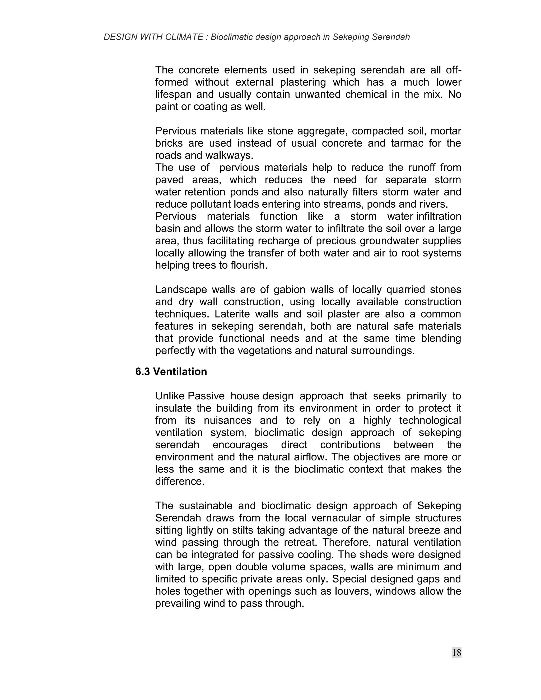 DESIGN WITH CLIMATE : Bioclimatic design approach in Sekeping Serendah
18
The concrete elements used in sekeping serendah are all off-
formed without external plastering which has a much lower
lifespan and usually contain unwanted chemical in the mix. No
paint or coating as well.
Pervious materials like stone aggregate, compacted soil, mortar
bricks are used instead of usual concrete and tarmac for the
roads and walkways.
The use of pervious materials help to reduce the runoff from
paved areas, which reduces the need for separate storm
water retention ponds and also naturally filters storm water and
reduce pollutant loads entering into streams, ponds and rivers.
Pervious materials function like a storm water infiltration
basin and allows the storm water to infiltrate the soil over a large
area, thus facilitating recharge of precious groundwater supplies
locally allowing the transfer of both water and air to root systems
helping trees to flourish.
Landscape walls are of gabion walls of locally quarried stones
and dry wall construction, using locally available construction
techniques. Laterite walls and soil plaster are also a common
features in sekeping serendah, both are natural safe materials
that provide functional needs and at the same time blending
perfectly with the vegetations and natural surroundings.
6.3 Ventilation
Unlike Passive house design approach that seeks primarily to
insulate the building from its environment in order to protect it
from its nuisances and to rely on a highly technological
ventilation system, bioclimatic design approach of sekeping
serendah encourages direct contributions between the
environment and the natural airflow. The objectives are more or
less the same and it is the bioclimatic context that makes the
difference.
The sustainable and bioclimatic design approach of Sekeping
Serendah draws from the local vernacular of simple structures
sitting lightly on stilts taking advantage of the natural breeze and
wind passing through the retreat. Therefore, natural ventilation
can be integrated for passive cooling. The sheds were designed
with large, open double volume spaces, walls are minimum and
limited to specific private areas only. Special designed gaps and
holes together with openings such as louvers, windows allow the
prevailing wind to pass through.
 
