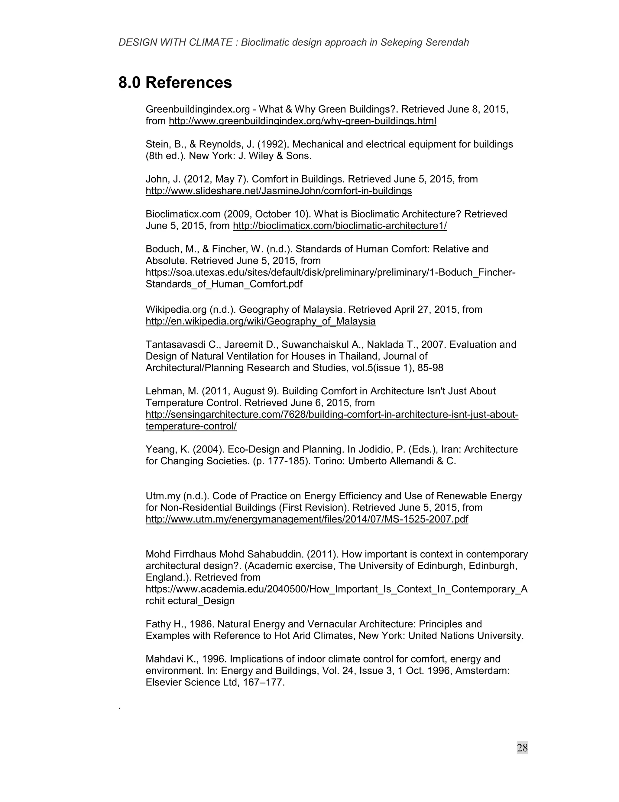 DESIGN WITH CLIMATE : Bioclimatic design approach in Sekeping Serendah
28
8.0 References
Greenbuildingindex.org - What & Why Green Buildings?. Retrieved June 8, 2015,
from http://www.greenbuildingindex.org/why-green-buildings.html
Stein, B., & Reynolds, J. (1992). Mechanical and electrical equipment for buildings
(8th ed.). New York: J. Wiley & Sons.
John, J. (2012, May 7). Comfort in Buildings. Retrieved June 5, 2015, from
http://www.slideshare.net/JasmineJohn/comfort-in-buildings
Bioclimaticx.com (2009, October 10). What is Bioclimatic Architecture? Retrieved
June 5, 2015, from http://bioclimaticx.com/bioclimatic-architecture1/
Boduch, M., & Fincher, W. (n.d.). Standards of Human Comfort: Relative and
Absolute. Retrieved June 5, 2015, from
https://soa.utexas.edu/sites/default/disk/preliminary/preliminary/1-Boduch_Fincher-
Standards_of_Human_Comfort.pdf
Wikipedia.org (n.d.). Geography of Malaysia. Retrieved April 27, 2015, from
http://en.wikipedia.org/wiki/Geography_of_Malaysia
Tantasavasdi C., Jareemit D., Suwanchaiskul A., Naklada T., 2007. Evaluation and
Design of Natural Ventilation for Houses in Thailand, Journal of
Architectural/Planning Research and Studies, vol.5(issue 1), 85-98
Lehman, M. (2011, August 9). Building Comfort in Architecture Isn't Just About
Temperature Control. Retrieved June 6, 2015, from
http://sensingarchitecture.com/7628/building-comfort-in-architecture-isnt-just-about-
temperature-control/
Yeang, K. (2004). Eco-Design and Planning. In Jodidio, P. (Eds.), Iran: Architecture
for Changing Societies. (p. 177-185). Torino: Umberto Allemandi & C.
Utm.my (n.d.). Code of Practice on Energy Efficiency and Use of Renewable Energy
for Non-Residential Buildings (First Revision). Retrieved June 5, 2015, from
http://www.utm.my/energymanagement/files/2014/07/MS-1525-2007.pdf
Mohd Firrdhaus Mohd Sahabuddin. (2011). How important is context in contemporary
architectural design?. (Academic exercise, The University of Edinburgh, Edinburgh,
England.). Retrieved from
https://www.academia.edu/2040500/How_Important_Is_Context_In_Contemporary_A
rchit ectural_Design
Fathy H., 1986. Natural Energy and Vernacular Architecture: Principles and
Examples with Reference to Hot Arid Climates, New York: United Nations University.
Mahdavi K., 1996. Implications of indoor climate control for comfort, energy and
environment. In: Energy and Buildings, Vol. 24, Issue 3, 1 Oct. 1996, Amsterdam:
Elsevier Science Ltd, 167–177.
.
 