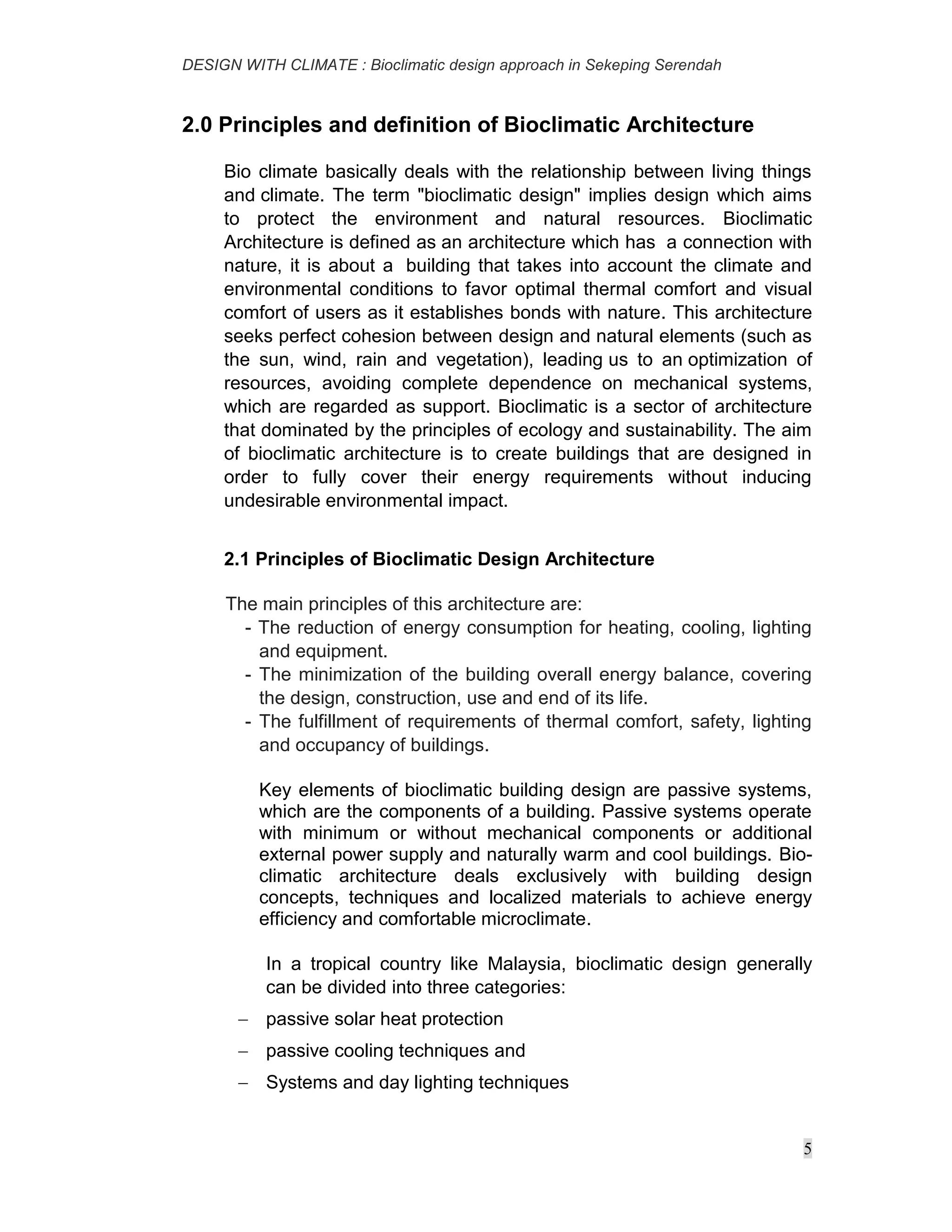 DESIGN WITH CLIMATE : Bioclimatic design approach in Sekeping Serendah
5
2.0 Principles and definition of Bioclimatic Architecture
Bio climate basically deals with the relationship between living things
and climate. The term "bioclimatic design" implies design which aims
to protect the environment and natural resources. Bioclimatic
Architecture is defined as an architecture which has a connection with
nature, it is about a building that takes into account the climate and
environmental conditions to favor optimal thermal comfort and visual
comfort of users as it establishes bonds with nature. This architecture
seeks perfect cohesion between design and natural elements (such as
the sun, wind, rain and vegetation), leading us to an optimization of
resources, avoiding complete dependence on mechanical systems,
which are regarded as support. Bioclimatic is a sector of architecture
that dominated by the principles of ecology and sustainability. The aim
of bioclimatic architecture is to create buildings that are designed in
order to fully cover their energy requirements without inducing
undesirable environmental impact.
2.1 Principles of Bioclimatic Design Architecture
The main principles of this architecture are:
- The reduction of energy consumption for heating, cooling, lighting
and equipment.
- The minimization of the building overall energy balance, covering
the design, construction, use and end of its life.
- The fulfillment of requirements of thermal comfort, safety, lighting
and occupancy of buildings.
Key elements of bioclimatic building design are passive systems,
which are the components of a building. Passive systems operate
with minimum or without mechanical components or additional
external power supply and naturally warm and cool buildings. Bio-
climatic architecture deals exclusively with building design
concepts, techniques and localized materials to achieve energy
efficiency and comfortable microclimate.
In a tropical country like Malaysia, bioclimatic design generally
can be divided into three categories:
 passive solar heat protection
 passive cooling techniques and
 Systems and day lighting techniques
 