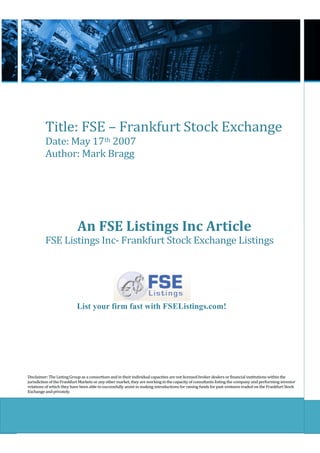 Title: FSE – Frankfurt Stock Exchange
          Date: May 17th 2007
          Author: Mark Bragg




                            An FSE Listings Inc Article
          FSE Listings Inc- Frankfurt Stock Exchange Listings




                           List your firm fast with FSEListings.com!




Disclaimer: The Listing Group as a consortium and in their individual capacities are not licensed broker dealers or financial institutions within the
jurisdiction of the Frankfurt Markets or any other market, they are working in the capacity of consultants listing the company and performing investor
relations of which they have been able to successfully assist in making introductions for raising funds for past ventures traded on the Frankfurt Stock
Exchange and privately.
 