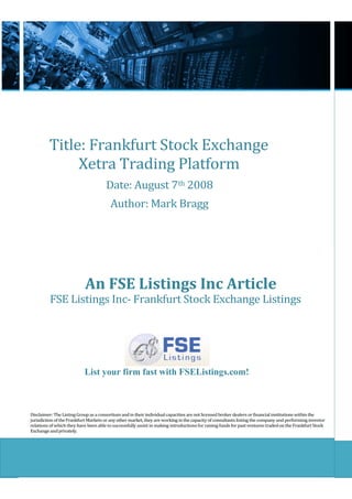 Title: Frankfurt Stock Exchange
              Xetra Trading Platform
                                      Date: August 7th 2008
                                         Author: Mark Bragg




                            An FSE Listings Inc Article
          FSE Listings Inc- Frankfurt Stock Exchange Listings




                           List your firm fast with FSEListings.com!



Disclaimer: The Listing Group as a consortium and in their individual capacities are not licensed broker dealers or financial institutions within the
jurisdiction of the Frankfurt Markets or any other market, they are working in the capacity of consultants listing the company and performing investor
relations of which they have been able to successfully assist in making introductions for raising funds for past ventures traded on the Frankfurt Stock
Exchange and privately.
 