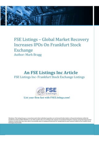 FSE Listings – Global Market Recovery
          Increases IPOs On Frankfurt Stock
          Exchange
          Author: Mark Bragg




                            An FSE Listings Inc Article
          FSE Listings Inc- Frankfurt Stock Exchange Listings




                           List your firm fast with FSEListings.com!




Disclaimer: The Listing Group as a consortium and in their individual capacities are not licensed broker dealers or financial institutions within the
jurisdiction of the Frankfurt Markets or any other market, they are working in the capacity of consultants listing the company and performing investor
relations of which they have been able to successfully assist in making introductions for raising funds for past ventures traded on the Frankfurt Stock
Exchange and privately.
 