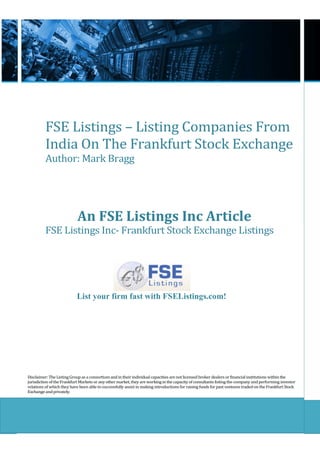 FSE Listings – Listing Companies From
          India On The Frankfurt Stock Exchange
          Author: Mark Bragg




                            An FSE Listings Inc Article
          FSE Listings Inc- Frankfurt Stock Exchange Listings




                           List your firm fast with FSEListings.com!




Disclaimer: The Listing Group as a consortium and in their individual capacities are not licensed broker dealers or financial institutions within the
jurisdiction of the Frankfurt Markets or any other market, they are working in the capacity of consultants listing the company and performing investor
relations of which they have been able to successfully assist in making introductions for raising funds for past ventures traded on the Frankfurt Stock
Exchange and privately.
 