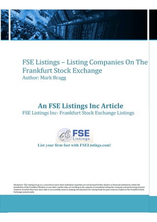 FSE Listings – Listing Companies On The
          Frankfurt Stock Exchange
          Author: Mark Bragg




                            An FSE Listings Inc Article
          FSE Listings Inc- Frankfurt Stock Exchange Listings




                           List your firm fast with FSEListings.com!




Disclaimer: The Listing Group as a consortium and in their individual capacities are not licensed broker dealers or financial institutions within the
jurisdiction of the Frankfurt Markets or any other market, they are working in the capacity of consultants listing the company and performing investor
relations of which they have been able to successfully assist in making introductions for raising funds for past ventures traded on the Frankfurt Stock
Exchange and privately.
 