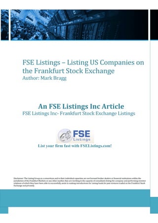 FSE Listings – Listing US Companies on
          the Frankfurt Stock Exchange
          Author: Mark Bragg




                            An FSE Listings Inc Article
          FSE Listings Inc- Frankfurt Stock Exchange Listings




                           List your firm fast with FSEListings.com!




Disclaimer: The Listing Group as a consortium and in their individual capacities are not licensed broker dealers or financial institutions within the
jurisdiction of the Frankfurt Markets or any other market, they are working in the capacity of consultants listing the company and performing investor
relations of which they have been able to successfully assist in making introductions for raising funds for past ventures traded on the Frankfurt Stock
Exchange and privately.
 