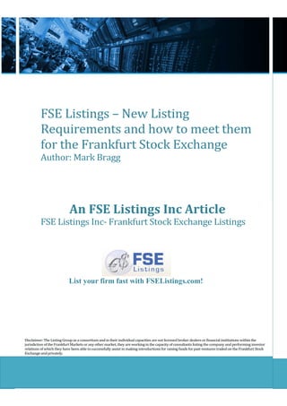 FSE Listings – New Listing
          Requirements and how to meet them
          for the Frankfurt Stock Exchange
          Author: Mark Bragg




                            An FSE Listings Inc Article
          FSE Listings Inc- Frankfurt Stock Exchange Listings




                           List your firm fast with FSEListings.com!




Disclaimer: The Listing Group as a consortium and in their individual capacities are not licensed broker dealers or financial institutions within the
jurisdiction of the Frankfurt Markets or any other market, they are working in the capacity of consultants listing the company and performing investor
relations of which they have been able to successfully assist in making introductions for raising funds for past ventures traded on the Frankfurt Stock
Exchange and privately.
 