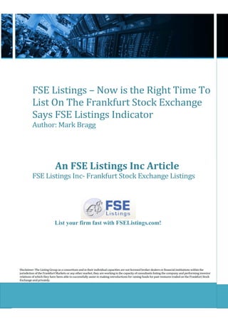 FSE Listings – Now is the Right Time To
          List On The Frankfurt Stock Exchange
          Says FSE Listings Indicator
          Author: Mark Bragg




                            An FSE Listings Inc Article
          FSE Listings Inc- Frankfurt Stock Exchange Listings




                           List your firm fast with FSEListings.com!




Disclaimer: The Listing Group as a consortium and in their individual capacities are not licensed broker dealers or financial institutions within the
jurisdiction of the Frankfurt Markets or any other market, they are working in the capacity of consultants listing the company and performing investor
relations of which they have been able to successfully assist in making introductions for raising funds for past ventures traded on the Frankfurt Stock
Exchange and privately.
 