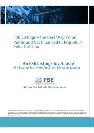 FSE Listings –The Best Way To Go
          Public and Get Financed In Frankfurt
          Author: Mark Bragg




                            An FSE Listings Inc Article
          FSE Listings Inc- Frankfurt Stock Exchange Listings




                           List your firm fast with FSEListings.com!




Disclaimer: The Listing Group as a consortium and in their individual capacities are not licensed broker dealers or financial institutions within the
jurisdiction of the Frankfurt Markets or any other market, they are working in the capacity of consultants listing the company and performing investor
relations of which they have been able to successfully assist in making introductions for raising funds for past ventures traded on the Frankfurt Stock
Exchange and privately.
 