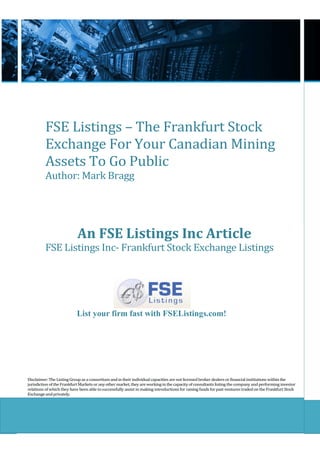 FSE Listings – The Frankfurt Stock
          Exchange For Your Canadian Mining
          Assets To Go Public
          Author: Mark Bragg




                            An FSE Listings Inc Article
          FSE Listings Inc- Frankfurt Stock Exchange Listings




                           List your firm fast with FSEListings.com!




Disclaimer: The Listing Group as a consortium and in their individual capacities are not licensed broker dealers or financial institutions within the
jurisdiction of the Frankfurt Markets or any other market, they are working in the capacity of consultants listing the company and performing investor
relations of which they have been able to successfully assist in making introductions for raising funds for past ventures traded on the Frankfurt Stock
Exchange and privately.
 
