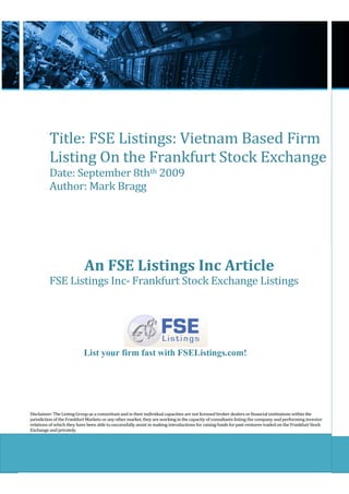 Title: FSE Listings: Vietnam Based Firm
          Listing On the Frankfurt Stock Exchange
          Date: September 8thth 2009
          Author: Mark Bragg




                            An FSE Listings Inc Article
          FSE Listings Inc- Frankfurt Stock Exchange Listings




                           List your firm fast with FSEListings.com!




Disclaimer: The Listing Group as a consortium and in their individual capacities are not licensed broker dealers or financial institutions within the
jurisdiction of the Frankfurt Markets or any other market, they are working in the capacity of consultants listing the company and performing investor
relations of which they have been able to successfully assist in making introductions for raising funds for past ventures traded on the Frankfurt Stock
Exchange and privately.
 