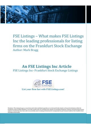 FSE Listings – What makes FSE Listings
          Inc the leading professionals for listing
          firms on the Frankfurt Stock Exchange
          Author: Mark Bragg




                            An FSE Listings Inc Article
          FSE Listings Inc- Frankfurt Stock Exchange Listings




                           List your firm fast with FSEListings.com!




Disclaimer: The Listing Group as a consortium and in their individual capacities are not licensed broker dealers or financial institutions within the
jurisdiction of the Frankfurt Markets or any other market, they are working in the capacity of consultants listing the company and performing investor
relations of which they have been able to successfully assist in making introductions for raising funds for past ventures traded on the Frankfurt Stock
Exchange and privately.
 