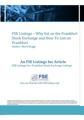 FSE Listings – Why list on the Frankfurt
          Stock Exchange and How To List on
          Frankfurt
          Author: Mark Bragg




                            An FSE Listings Inc Article
          FSE Listings Inc- Frankfurt Stock Exchange Listings




                           List your firm fast with FSEListings.com!




Disclaimer: The Listing Group as a consortium and in their individual capacities are not licensed broker dealers or financial institutions within the
jurisdiction of the Frankfurt Markets or any other market, they are working in the capacity of consultants listing the company and performing investor
relations of which they have been able to successfully assist in making introductions for raising funds for past ventures traded on the Frankfurt Stock
Exchange and privately.
 
