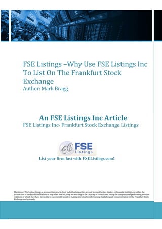 FSE Listings –Why Use FSE Listings Inc
          To List On The Frankfurt Stock
          Exchange
          Author: Mark Bragg




                            An FSE Listings Inc Article
          FSE Listings Inc- Frankfurt Stock Exchange Listings




                           List your firm fast with FSEListings.com!




Disclaimer: The Listing Group as a consortium and in their individual capacities are not licensed broker dealers or financial institutions within the
jurisdiction of the Frankfurt Markets or any other market, they are working in the capacity of consultants listing the company and performing investor
relations of which they have been able to successfully assist in making introductions for raising funds for past ventures traded on the Frankfurt Stock
Exchange and privately.
 