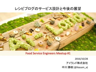Food Service Engineers Meetup #1 / #fse_meetup
Food Service Engineers Meetup #1
レシピブログのサービス設計と今後の展望
2016/10/28
アイランド株式会社
中川 勝樹 (@ikasam_a)
 