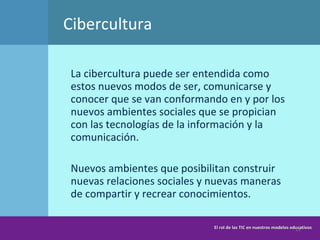 Cibercultura La cibercultura puede ser entendida como estos nuevos modos de ser, comunicarse y conocer que se van conformando en y por los nuevos ambientes sociales que se propician con las tecnologías de la información y la comunicación.  Nuevos ambientes que posibilitan construir nuevas relaciones sociales y nuevas maneras de compartir y recrear conocimientos. El rol de las TIC en nuestros modelos educativos 