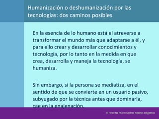 Humanización o deshumanización por las tecnologías: dos caminos posibles En la esencia de lo humano está el atreverse a transformar el mundo más que adaptarse a él, y para ello crear y desarrollar conocimientos y tecnología, por lo tanto en la medida en que crea, desarrolla y maneja la tecnología, se humaniza.  Sin embargo, si la persona se mediatiza, en el sentido de que se convierte en un usuario pasivo, subyugado por la técnica antes que dominarla, cae en la enajenación. El rol de las TIC en nuestros modelos educativos 