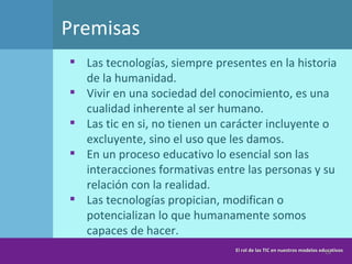 Premisas Las tecnologías, siempre presentes en la historia de la humanidad. Vivir en una sociedad del conocimiento, es una cualidad inherente al ser humano. Las tic en si, no tienen un carácter incluyente o excluyente, sino el uso que les damos. En un proceso educativo lo esencial son las interacciones formativas entre las personas y su relación con la realidad. Las tecnologías propician, modifican o potencializan lo que humanamente somos capaces de hacer.  El rol de las TIC en nuestros modelos educativos 