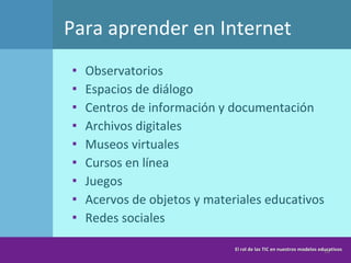 Para aprender en Internet Observatorios Espacios de diálogo Centros de información y documentación Archivos digitales Museos virtuales Cursos en línea Juegos Acervos de objetos y materiales educativos Redes sociales  El rol de las TIC en nuestros modelos educativos 