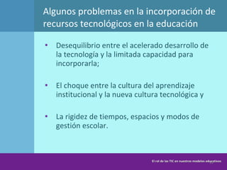 Algunos problemas en la incorporación de recursos tecnológicos en la educación Desequilibrio entre el acelerado desarrollo de la tecnología y la limitada capacidad para incorporarla; El choque entre la cultura del aprendizaje institucional y la nueva cultura tecnológica y La rigidez de tiempos, espacios y modos de gestión escolar. El rol de las TIC en nuestros modelos educativos 