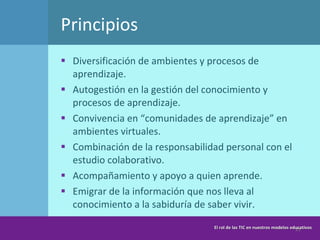 Principios  Diversificación de ambientes y procesos de aprendizaje. Autogestión en la gestión del conocimiento y procesos de aprendizaje.  Convivencia en “comunidades de aprendizaje” en ambientes virtuales. Combinación de la responsabilidad personal con el estudio colaborativo.  Acompañamiento y apoyo a quien aprende.  Emigrar de la información que nos lleva al conocimiento a la sabiduría de saber vivir.  El rol de las TIC en nuestros modelos educativos 