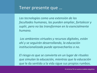 Las tecnologías como una extensión de las facultades humanas, las pueden ampliar, fortalecer y suplir, pero no las transforman en lo esencialmente humano.   L os ambientes virtuales y recursos digitales, están ahí y se seguirán desarrollando, la educación institucionalizada puede aprovecharlos o no.  El riesgo es que se convierta en un lugar de rituales que simulan la educación, mientras que la educación que  le da sentido a la vida sigue sus propios rumbos.   Tener presente que … El rol de las TIC en nuestros modelos educativos 