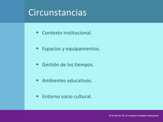 Circunstancias  Contexto institucional.  Espacios y equipamientos. Gestión de los tiempos.  Ambientes educativos. Entorno socio cultural. El rol de las TIC en nuestros modelos educativos 