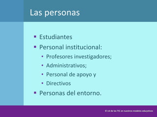Las personas Estudiantes Personal institucional: Profesores investigadores; Administrativos; Personal de apoyo y Directivos Personas del entorno. El rol de las TIC en nuestros modelos educativos 
