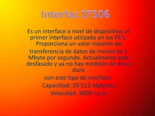 Interfaz ST506 Es un interface a nivel de dispositivo; el primer interface utilizado en los PC’s. Proporciona un valor máximo de transferencia de datos de menos de 1 Mbyte por segundo. Actualmente esta desfasado y ya no hay modelos de disco duro con este tipo de interface. Capacidad: 10-512 Mgbytes Velocidad: 3600 r.p.m 