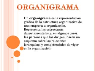 Un  organigrama  es la representación gráfica de la estructura organizativa de una empresa u organización. Representa las estructuras departamentales y, en algunos casos, las personas que las dirigen, hacen un esquema sobre las relaciones jerárquicas y competenciales de vigor en la organización. 