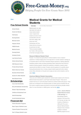 Share |
                                   Medical Grants for Medical
                                   Students
Free School Grants                    Grants Dept.          From the Office of Administration


                                   Medical grants can really
   School Grants
                                   help lessen the burden of
   Grants for Women                rising medical student
                                   costs. A typical med
   Pell Grants
                                   student can owe as much
   Nursing Grants                  as $100,000 by the time
                                   they finish college, often
   Minority Grants
                                   times even more.

   Hispanic Grants                 Scholarships and Free
                                   Grants that do not have to
   FSEOG Grants
                                   be paid back are ideal.

   Medical Grants                  There are several available,
                                   but it takes a little searching
   Housing Grants                  to find them and apply for them.

   Graduate Grants
                                   Research Medical Student Grant
   Law School Grants               Purpose: To increase the opportunities for medical students to have a research
                                   experience in medical imaging and to encourage them to consider academic radiology as
   Online School Grants            an important option for their future. Recipients will gain experience in defining objectives,
                                   developing research skills and testing hypotheses before making their final choices for
   GSA Research Grant
                                   residency training programs. Students are expected to undertake a research project
   Private School Grants           requiring full time efforts for at least 10 weeks under the guidance of a scientific advisor
                                   during personal/vacation time or during a research elective approved by their medical
   Native American Grants
                                   school. More information on this grant and to apply and see current recipients, visit this
   Business School Grants          page: RSNA

   Grants For Older Students
                                   American Medical Student Association
                                   There are over 20 different grants awarded for medical student projects by the American
   Need Based Grants
                                   Medical Student Association's Local Project Grants Award Program. These are for
Scholarships                       projects that focus on community based medicine by medical student body groups. These

   Coca Cola Scholarship           grants are not designed for the individual student, but rather groups of students that use
                                   this money to organize projects that help the community while learning valuable medical
   Barry M Goldwater Scholarship
                                   skills. For more information on AMSA grants, visit this site: AMSA

   Robert C Byrd Scholarship
                                                                                                    Louis L. Seaman Medical
   Childrens Scholarship Fund                                                                       Student Research Grants
                                                                                                    in Microbiology. For
   Adult Scholarships
                                                                                                    Microbiology students
   Avoid Scholarship Scams                                                                          studying in and around the
                                                                                                    NY City area, the New York
Financial Aid
                                                                                                    Academy of Medicine is
   Online Education Programs                                                                        offering the The Louis L.
                                                                                                    Seaman Medical Student
   Basic Types of Student Loans
                                                                                                    Research Grant. Students
   Federal Student Financial Aid                                                                    enrolled in combined
                                                                                                    MD/PhD programs are not
   How To Repay Student Loans
 