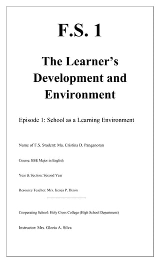 F.S. 1
          The Learner’s
         Development and
          Environment
Episode 1: School as a Learning Environment


Name of F.S. Student: Ma. Cristina D. Panganoran


Course: BSE Major in English



Year & Section: Second Year



Resource Teacher: Mrs. Irenea P. Dizon

                  --------------------------------



Cooperating School: Holy Cross College (High School Department)



Instructor: Mrs. Gloria A. Silva
 