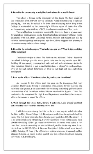 1. Describe the community or neighborhood where the school is found.

       The school is located in the community of Sta. Lucia. The busy streets of
this community are filled with tricycle terminals. Aside from the noise of vehicles
passing by, I can say the school is far from other distracting noise. Holy Cross
College is surrounded by the community‟s different types of shops that offer
services not only to the students of HCC but also to the residents of Sta. Lucia.
       The neighborhood is somehow sustainable; however, there is always room
for upgrading. Improvements can be done if school and community officials would
collaborate with each other. Concerned parents, teachers and students can also be
involved in making things move up to a new level. If this happens then probably a
better community and school can emerge.

2. Describe the school campus. What colors do you see? What is the condition
of the buildings?

      The school campus is almost free from dirt and pollution. The tall trees near
the school buildings give the area a green color that is easy on the eyes. H.S.
Building #1 was recently renovated and looks safe and well-maintained. As for the
other buildings, I think it is safe to say that the status is „almost‟ in good condition.
Over-all the high school department of HCC is well-kept and has a refreshing
atmosphere.

3. Pass by the offices. What impression do you have on the offices?

       As I passed by the offices, each one gave me the impression that I am
welcome. There was no feeling of intimidation or uneasiness for me. Since no one
made me feel ignored, I felt comfortable in observing and asking questions about
the conditions of all the offices and facilities on my checklist. I guess if I felt free
to visit then the students of the High School Department must also feel welcome to
address their needs in any of the offices.

4. Walk through the school halls, library & cafeteria. Look around and find
out about the other facilities that the school has.

        I added more rows to my checklist on the previous page to include the other
facilities in Holy Cross College H.S. Department, aside from the original checklist
items. The H.S. department also has a faculty room located on H.S. Building #1. It
is air-conditioned and a bit teeming. I saw two computer rooms on the second floor
of GSHS Building. I didn‟t get to see it well because the rooms were locked at that
time. But I know for sure they are air-conditioned just like the faculty room. I also
checked out the DAST Office & Dean on Discipline‟s Office which were located
in H.S. Building #2. Even if the offices were not that spacious, it was cool and has
adequate lighting. A chapel is also located near the college department building
just behind H.S. Building #5.
 