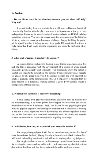 Reflection:

1. Do you like to teach in the school environment you just observed? Why?
Why not?

        I guess it is okay for me to teach in the school I observed because first of all,
I am already familiar with the place, and somehow it possesses a few good traits
and qualities. It may not be as well-equipped as other schools but HCC already has
something going on. Yes, there is always room for improvement of facilities but
it‟s in my nature to never back down on a challenge. I enjoy fulfilling the goals I
set for myself whether it is long or short term goals. If I am destined to teach in
Holy Cross then I will gladly take the opportunity and enjoy the profession of my
choice.


2. What kind of campus is conducive to learning?

       A campus that is conducive to learning is one that is safe, clean, noise free
and one that is concerned with the development of a student in every aspect,
physically, psychologically and spiritually. The community where the school is
located also impacts the atmosphere of a campus. If the community is not peaceful
for classes to take place then even if the campus is clean and well-equipped the
safety of everyone in the campus comes first. So if one aspect is missing, then the
good balance for a functional learning campus is gone. Every campus should at
least possess all these qualities.


3. What kind of classroom is conducive to learning?

       I have learned from previous classes that a classroom must be business-like
yet non-threatening. It is where people have respect for each other and do not
discriminate based on differences. Well, that is just for the psychological part.
Now the physical aspect of the learning environment that is conducive to learning
is one that is clean, organized, well-lit & ventilated and ofcourse spacious. It must
also be free from noise or at least block the outside noise. All distractions are non-
existent or reduced for a better atmosphere in acquiring knowledge.


4. In the future, how can you accomplish your answer in number 3?

       For the psychological part, I will first set my rules clearly on the first day of
class. I must know the limit of being friendly to the students for both our benefits. I
will be fair in handling any situation and will not let anything cloud my judgment.
       For the physical environment, I will encourage my students to be responsible
for keeping the classroom clean and in order. I will make sure my class is free from
distractions. I will see to it that the room is well-lit and in ideal temperature.
 