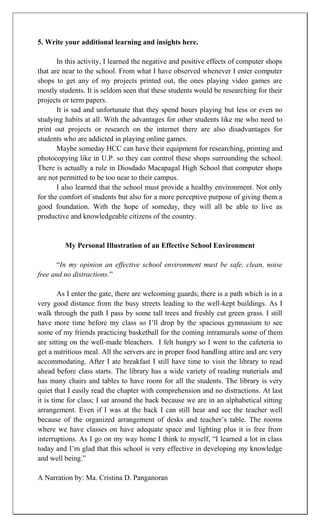 5. Write your additional learning and insights here.

       In this activity, I learned the negative and positive effects of computer shops
that are near to the school. From what I have observed whenever I enter computer
shops to get any of my projects printed out, the ones playing video games are
mostly students. It is seldom seen that these students would be researching for their
projects or term papers.
       It is sad and unfortunate that they spend hours playing but less or even no
studying habits at all. With the advantages for other students like me who need to
print out projects or research on the internet there are also disadvantages for
students who are addicted in playing online games.
       Maybe someday HCC can have their equipment for researching, printing and
photocopying like in U.P. so they can control these shops surrounding the school.
There is actually a rule in Diosdado Macapagal High School that computer shops
are not permitted to be too near to their campus.
       I also learned that the school must provide a healthy environment. Not only
for the comfort of students but also for a more perceptive purpose of giving them a
good foundation. With the hope of someday, they will all be able to live as
productive and knowledgeable citizens of the country.


         My Personal Illustration of an Effective School Environment

       “In my opinion an effective school environment must be safe, clean, noise
free and no distractions.”

        As I enter the gate, there are welcoming guards; there is a path which is in a
very good distance from the busy streets leading to the well-kept buildings. As I
walk through the path I pass by some tall trees and freshly cut green grass. I still
have more time before my class so I‟ll drop by the spacious gymnasium to see
some of my friends practicing basketball for the coming intramurals some of them
are sitting on the well-made bleachers. I felt hungry so I went to the cafeteria to
get a nutritious meal. All the servers are in proper food handling attire and are very
accommodating. After I ate breakfast I still have time to visit the library to read
ahead before class starts. The library has a wide variety of reading materials and
has many chairs and tables to have room for all the students. The library is very
quiet that I easily read the chapter with comprehension and no distractions. At last
it is time for class; I sat around the back because we are in an alphabetical sitting
arrangement. Even if I was at the back I can still hear and see the teacher well
because of the organized arrangement of desks and teacher‟s table. The rooms
where we have classes on have adequate space and lighting plus it is free from
interruptions. As I go on my way home I think to myself, “I learned a lot in class
today and I‟m glad that this school is very effective in developing my knowledge
and well being.”

A Narration by: Ma. Cristina D. Panganoran
 