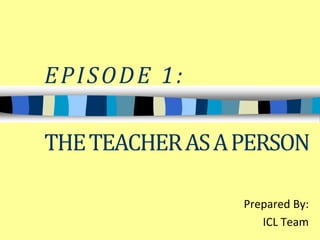 EPISODE 1: 
THE TEACHER AS A PERSON 
Prepared By: 
ICL Team 
 