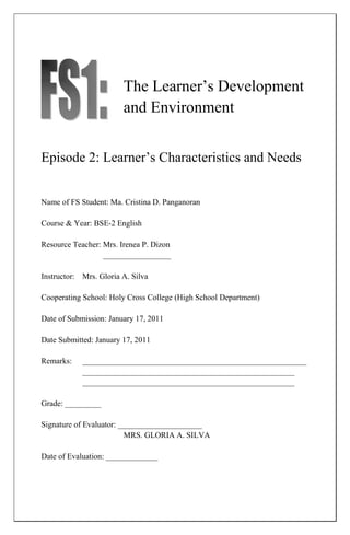 The Learner’s Development
                        and Environment


Episode 2: Learner’s Characteristics and Needs


Name of FS Student: Ma. Cristina D. Panganoran

Course & Year: BSE-2 English

Resource Teacher: Mrs. Irenea P. Dizon
                  _________________

Instructor: Mrs. Gloria A. Silva

Cooperating School: Holy Cross College (High School Department)

Date of Submission: January 17, 2011

Date Submitted: January 17, 2011

Remarks:    ________________________________________________________
            _____________________________________________________
            _____________________________________________________

Grade: _________

Signature of Evaluator: _____________________
                         MRS. GLORIA A. SILVA

Date of Evaluation: _____________
 