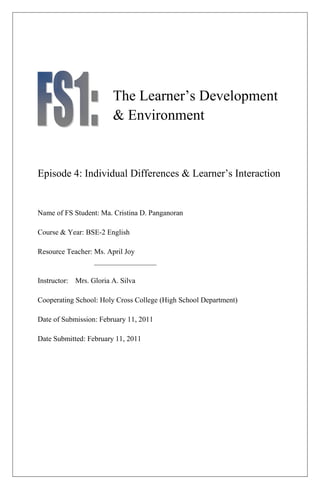 The Learner’s Development
                        & Environment


Episode 4: Individual Differences & Learner’s Interaction


Name of FS Student: Ma. Cristina D. Panganoran

Course & Year: BSE-2 English

Resource Teacher: Ms. April Joy
                  _________________

Instructor: Mrs. Gloria A. Silva

Cooperating School: Holy Cross College (High School Department)

Date of Submission: February 11, 2011

Date Submitted: February 11, 2011
 