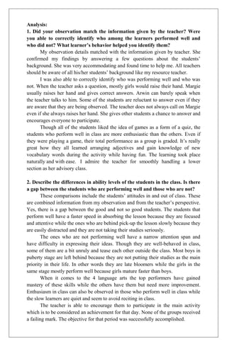 Analysis:
1. Did your observation match the information given by the teacher? Were
you able to correctly identify who among the learners performed well and
who did not? What learner’s behavior helped you identify them?
       My observation details matched with the information given by teacher. She
confirmed my findings by answering a few questions about the students’
background. She was very accommodating and found time to help me. All teachers
should be aware of all his/her students’ background like my resource teacher.
       I was also able to correctly identify who was performing well and who was
not. When the teacher asks a question, mostly girls would raise their hand. Margie
usually raises her hand and gives correct answers. Arwin can barely speak when
the teacher talks to him. Some of the students are reluctant to answer even if they
are aware that they are being observed. The teacher does not always call on Margie
even if she always raises her hand. She gives other students a chance to answer and
encourages everyone to participate.
       Though all of the students liked the idea of games as a form of a quiz, the
students who perform well in class are more enthusiastic than the others. Even if
they were playing a game, their total performance as a group is graded. It’s really
great how they all learned arranging adjectives and gain knowledge of new
vocabulary words during the activity while having fun. The learning took place
naturally and with ease. I admire the teacher for smoothly handling a lower
section as her advisory class.

2. Describe the differences in ability levels of the students in the class. Is there
a gap between the students who are performing well and those who are not?
        These comparisons include the students’ attitudes in and out of class. These
are combined information from my observation and from the teacher’s perspective.
Yes, there is a gap between the good and not so good students. The students that
perform well have a faster speed in absorbing the lesson because they are focused
and attentive while the ones who are behind pick-up the lesson slowly because they
are easily distracted and they are not taking their studies seriously.
        The ones who are not performing well have a narrow attention span and
have difficulty in expressing their ideas. Though they are well-behaved in class,
some of them are a bit unruly and tease each other outside the class. Most boys in
puberty stage are left behind because they are not putting their studies as the main
priority in their life. In other words they are late bloomers while the girls in the
same stage mostly perform well because girls mature faster than boys.
        When it comes to the 4 language arts the top performers have gained
mastery of these skills while the others have them but need more improvement.
Enthusiasm in class can also be observed in those who perform well in class while
the slow learners are quiet and seem to avoid reciting in class.
        The teacher is able to encourage them to participate in the main activity
which is to be considered an achievement for that day. None of the groups received
a failing mark. The objective for that period was successfully accomplished.
 