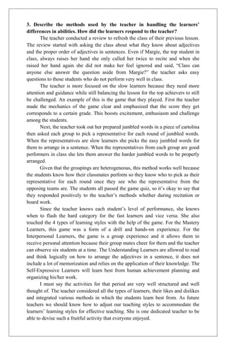 3. Describe the methods used by the teacher in handling the learners’
differences in abilities. How did the learners respond to the teacher?
       The teacher conducted a review to refresh the class of their previous lesson.
The review started with asking the class about what they know about adjectives
and the proper order of adjectives in sentences. Even if Margie, the top student in
class, always raises her hand she only called her twice to recite and when she
raised her hand again she did not make her feel ignored and said, “Class can
anyone else answer the question aside from Margie?” the teacher asks easy
questions to those students who do not perform very well in class.
       The teacher is more focused on the slow learners because they need more
attention and guidance while still balancing the lesson for the top achievers to still
be challenged. An example of this is the game that they played. First the teacher
made the mechanics of the game clear and emphasized that the score they get
corresponds to a certain grade. This boosts excitement, enthusiasm and challenge
among the students.
       Next, the teacher took out her prepared jumbled words in a piece of cartolina
then asked each group to pick a representative for each round of jumbled words.
When the representatives are slow learners she picks the easy jumbled words for
them to arrange in a sentence. When the representatives from each group are good
performers in class she lets them answer the harder jumbled words to be properly
arranged.
       Given that the groupings are heterogeneous, this method works well because
the students know how their classmates perform so they know who to pick as their
representative for each round once they see who the representative from the
opposing teams are. The students all passed the game quiz, so it’s okay to say that
they responded positively to the teacher’s methods whether during recitation or
board work.
       Since the teacher knows each student’s level of performance, she knows
when to flash the hard category for the fast learners and vice versa. She also
touched the 4 types of learning styles with the help of the game. For the Mastery
Learners, this game was a form of a drill and hands-on experience. For the
Interpersonal Learners, the game is a group experience and it allows them to
receive personal attention because their group mates cheer for them and the teacher
can observe six students at a time. The Understanding Learners are allowed to read
and think logically on how to arrange the adjectives in a sentence, it does not
include a lot of memorization and relies on the application of their knowledge. The
Self-Expressive Learners will learn best from human achievement planning and
organizing his/her work.
       I must say the activities for that period are very well structured and well
thought of. The teacher considered all the types of learners, their likes and dislikes
and integrated various methods in which the students learn best from. As future
teachers we should know how to adjust our teaching styles to accommodate the
learners’ learning styles for effective teaching. She is one dedicated teacher to be
able to devise such a fruitful activity that everyone enjoyed.
 
