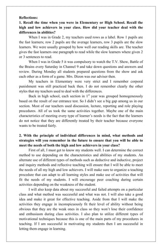 Reflections:
1. Recall the time when you were in Elementary or High School. Recall the
high and low achievers in your class. How did your teacher deal with the
differences in abilities?
       When I was in Grade 2, my teachers used rows as a label. Row 1 pupils are
the fast learners; row 2 pupils are the average learners, row 3 pupils are the slow
learners. We were usually grouped by how well our reading skills are. The teacher
gives the fast learners one paragraph to read while the slow learners where given 2
or 3 sentences to read.
       When I was in Grade 5 it was compulsory to watch the T.V. Show, Battle of
the Brains every Saturday in Channel 9 and take down questions and answers and
review. During Monday all students prepared questions from the show and ask
each other as a form of a game. Mrs. Dizon was our adviser then.
       My teachers in Elementary were very strict and I remember corporal
punishment was still practiced back then. I do not remember clearly the other
styles that my teachers used to deal with the differences.
       Back in high school, each section in 1st year was grouped homogeneously
based on the result of our entrance test. So I didn’t see a big gap among us in our
section. Most of our teachers used discussion, lecture, reporting and role playing
procedures. All of us took the same activities together. Maybe one of the main
characteristics of meeting every type of learner’s needs is the fact that the learners
do not notice that they are differently treated by their teacher because everyone
wants to be treated fairly.

2. With the principle of individual differences in mind, what methods and
strategies will you remember in the future to ensure that you will be able to
meet the needs of both the high and low achievers in your class?
       First of all, I must get to know my students well. I can determine the correct
method to use depending on the characteristics and abilities of my students. An
alternate use of different types of methods such as deductive and inductive, project
and inquiry methods and reflective teaching will ensure that I will be able to meet
the needs of all my high and low achievers. I will make sure to organize a teaching
procedure that can adapt to all learning styles and make use of activities that will
fit the needs of my students. I will encourage peer coaching during certain
activities depending on the weakness of the student.
       I will also keep data about my successful and failed attempts on a particular
class and what method was successful and what was not. I will also take a good
idea and make it great for effective teaching. Aside from that I will make the
activities they engage in inconspicuously fit their level of ability without being
obvious that they are the weak ones in class so they won’t lose their confidence
and enthusiasm during class activities. I also plan to utilize different types of
motivational techniques because this is one of the main parts of my procedures in
teaching. If I am successful in motivating my students then I am successful in
letting them engage in learning.
 