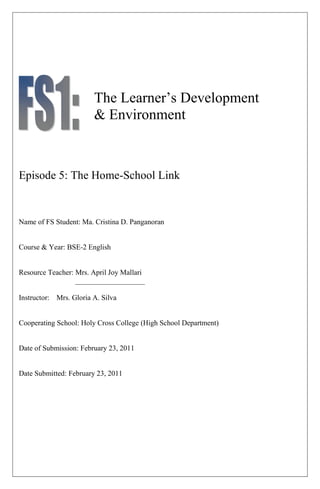 The Learner‟s Development
                        & Environment



Episode 5: The Home-School Link


Name of FS Student: Ma. Cristina D. Panganoran


Course & Year: BSE-2 English


Resource Teacher: Mrs. April Joy Mallari
                  ___________________

Instructor: Mrs. Gloria A. Silva


Cooperating School: Holy Cross College (High School Department)


Date of Submission: February 23, 2011


Date Submitted: February 23, 2011
 