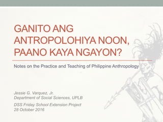 GANITO ANG
ANTROPOLOHIYA NOON,
PAANO KAYA NGAYON?
Notes on the Practice and Teaching of Philippine Anthropology
Jessie G. Varquez, Jr.
Department of Social Sciences, UPLB
DSS Friday School Extension Project
28 October 2016
 