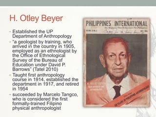 H. Otley Beyer
•  Established the UP
Department of Anthropology
•  “a geologist by training, who
arrived in the country in 1905,
employed as an ethnologist by
the Office of Ethnological
Survey of the Bureau of
Education under David P.
Barrows” (Tatel 2010)
•  Taught first anthropology
course in 1914, established the
department in 1917, and retired
in 1954
•  succeeded by Marcelo Tangco,
who is considered the first
formally-trained Filipino
physical anthropologist
 