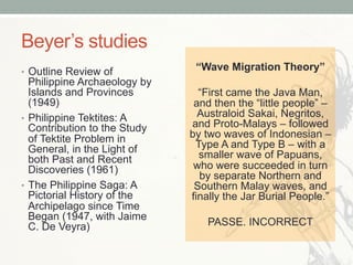 Beyer’s studies
•  Outline Review of
Philippine Archaeology by
Islands and Provinces
(1949)
•  Philippine Tektites: A
Contribution to the Study
of Tektite Problem in
General, in the Light of
both Past and Recent
Discoveries (1961)
•  The Philippine Saga: A
Pictorial History of the
Archipelago since Time
Began (1947, with Jaime
C. De Veyra)
“Wave Migration Theory”
“First came the Java Man,
and then the “little people” –
Australoid Sakai, Negritos,
and Proto-Malays – followed
by two waves of Indonesian –
Type A and Type B – with a
smaller wave of Papuans,
who were succeeded in turn
by separate Northern and
Southern Malay waves, and
finally the Jar Burial People.”
PASSE. INCORRECT
 